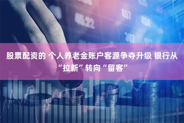 股票配资的 个人养老金账户客源争夺升级 银行从“拉新”转向“留客”