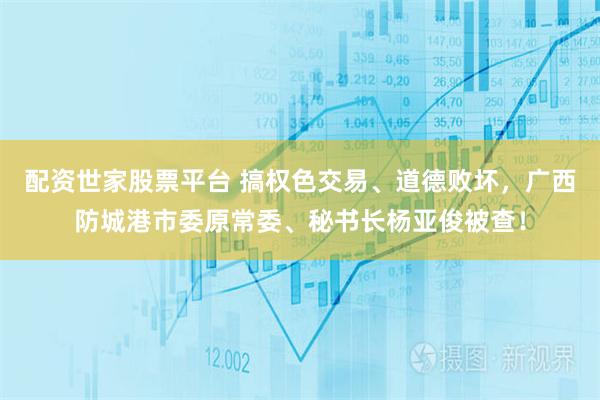 配资世家股票平台 搞权色交易、道德败坏，广西防城港市委原常委、秘书长杨亚俊被查！