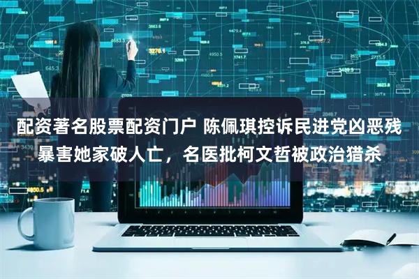 配资著名股票配资门户 陈佩琪控诉民进党凶恶残暴害她家破人亡，名医批柯文哲被政治猎杀