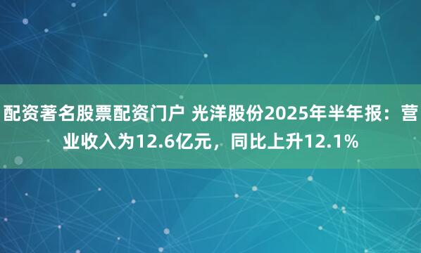 配资著名股票配资门户 光洋股份2025年半年报：营业收入为12.6亿元，同比上升12.1%