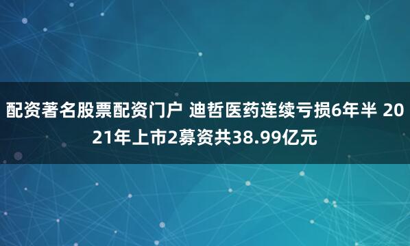 配资著名股票配资门户 迪哲医药连续亏损6年半 2021年上市2募资共38.99亿元