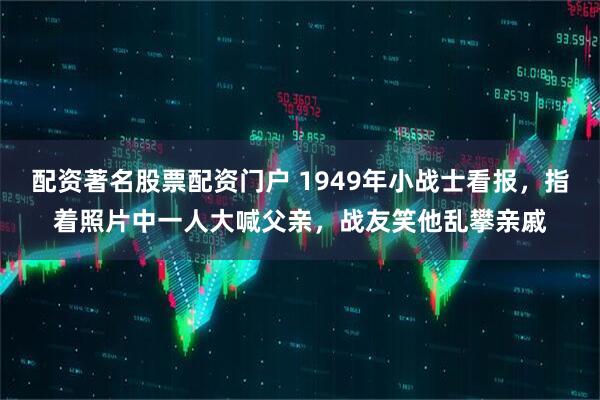 配资著名股票配资门户 1949年小战士看报，指着照片中一人大喊父亲，战友笑他乱攀亲戚