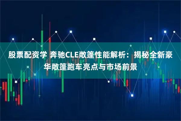 股票配资学 奔驰CLE敞篷性能解析：揭秘全新豪华敞篷跑车亮点与市场前景