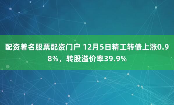 配资著名股票配资门户 12月5日精工转债上涨0.98%，转股溢价率39.9%