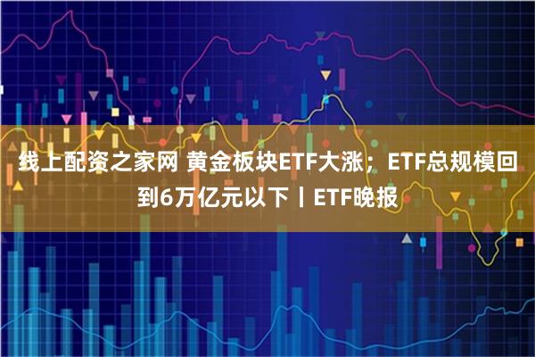 线上配资之家网 黄金板块ETF大涨；ETF总规模回到6万亿元以下丨ETF晚报
