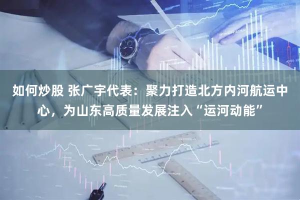 如何炒股 张广宇代表：聚力打造北方内河航运中心，为山东高质量发展注入“运河动能”