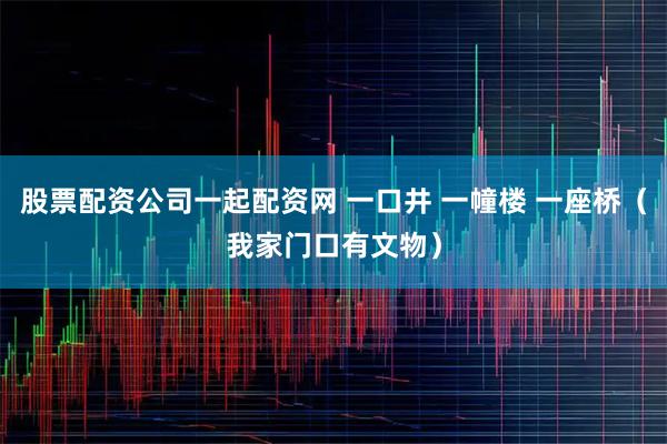 股票配资公司一起配资网 一口井 一幢楼 一座桥（我家门口有文物）