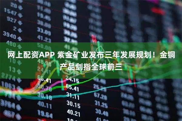 网上配资APP 紫金矿业发布三年发展规划！金铜产品剑指全球前三