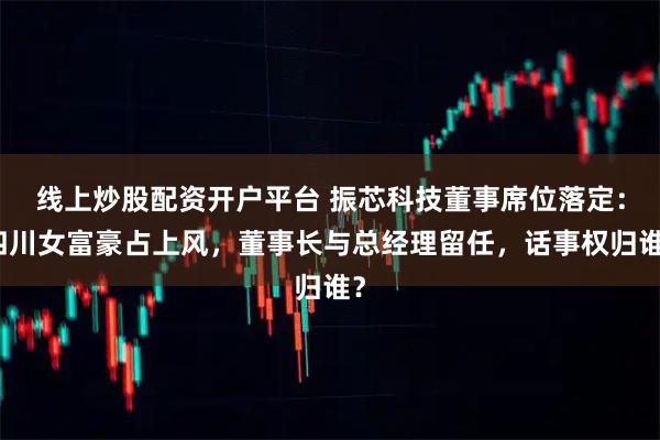 线上炒股配资开户平台 振芯科技董事席位落定：四川女富豪占上风，董事长与总经理留任，话事权归谁？
