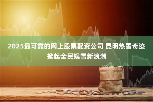 2025最可靠的网上股票配资公司 昆明热雪奇迹掀起全民娱雪新浪潮