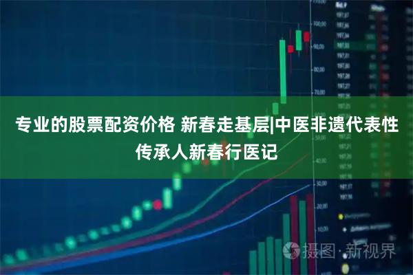专业的股票配资价格 新春走基层|中医非遗代表性传承人新春行医记