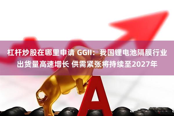 杠杆炒股在哪里申请 GGII：我国锂电池隔膜行业出货量高速增长 供需紧张将持续至2027年