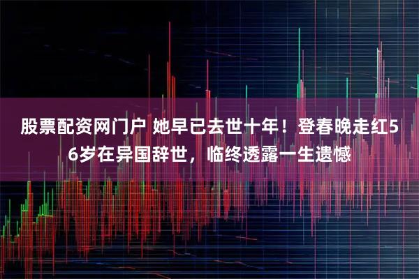 股票配资网门户 她早已去世十年！登春晚走红56岁在异国辞世，临终透露一生遗憾
