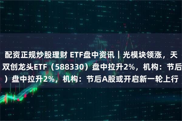 配资正规炒股理财 ETF盘中资讯｜光模块领涨，天孚通信再创历史新高！双创龙头ETF（588330）盘中拉升2%，机构：节后A股或开启新一轮上行