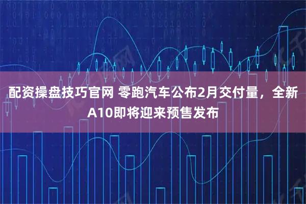 配资操盘技巧官网 零跑汽车公布2月交付量，全新A10即将迎来预售发布
