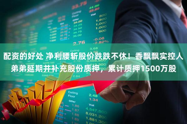 配资的好处 净利腰斩股价跌跌不休！香飘飘实控人弟弟延期并补充股份质押，累计质押1500万股