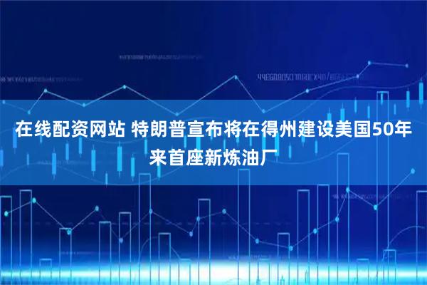 在线配资网站 特朗普宣布将在得州建设美国50年来首座新炼油厂