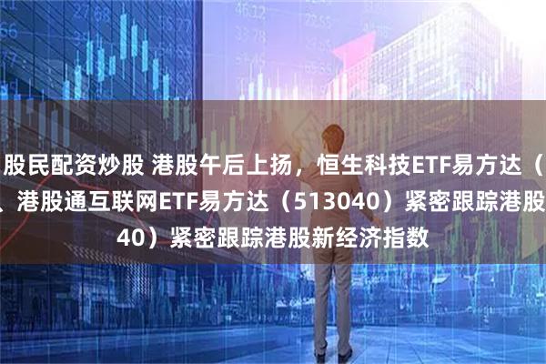 股民配资炒股 港股午后上扬,恒生科技ETF易方达(513010)、港股通互联网ETF易方达(513040)紧密跟踪港股新经济指数