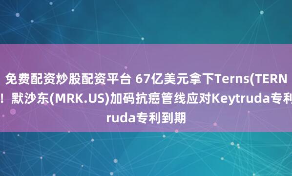 免费配资炒股配资平台 67亿美元拿下Terns(TERN.US)！默沙东(MRK.US)加码抗癌管线应对Keytruda专利到期