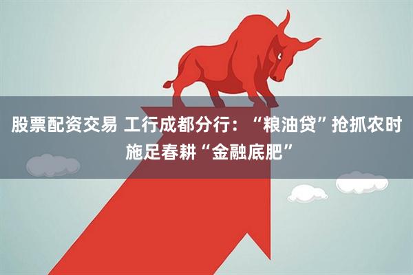 股票配资交易 工行成都分行：“粮油贷”抢抓农时 施足春耕“金融底肥”