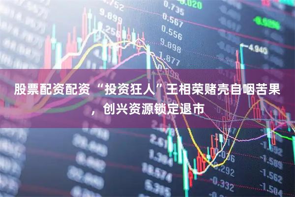 股票配资配资 “投资狂人”王相荣赌壳自咽苦果，创兴资源锁定退市