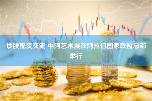 炒股配资交流 中阿艺术展在阿拉伯国家联盟总部举行