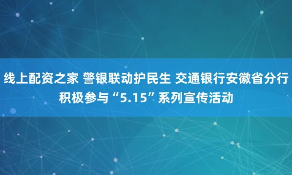 线上配资之家 警银联动护民生 交通银行安徽省分行积极参与“5.15”系列宣传活动