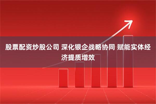 股票配资炒股公司 深化银企战略协同 赋能实体经济提质增效