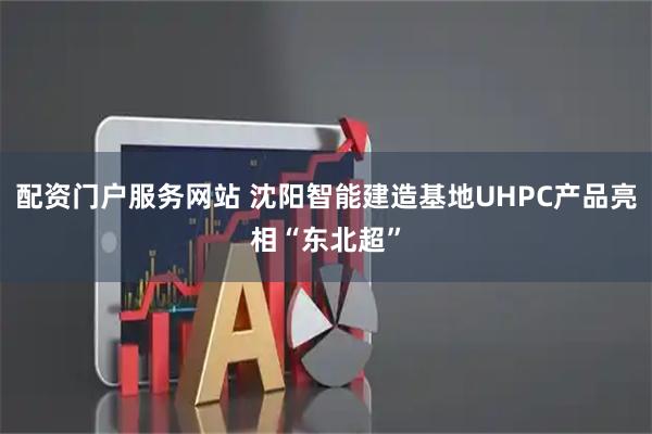 配资门户服务网站 沈阳智能建造基地UHPC产品亮相“东北超”