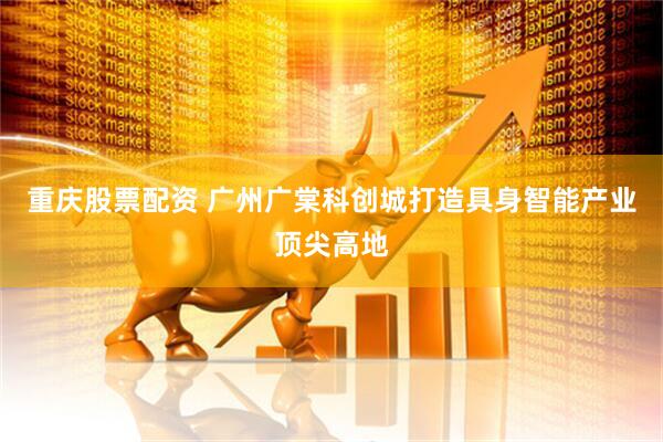 重庆股票配资 广州广棠科创城打造具身智能产业顶尖高地