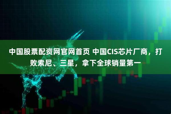 中国股票配资网官网首页 中国CIS芯片厂商，打败索尼、三星，拿下全球销量第一
