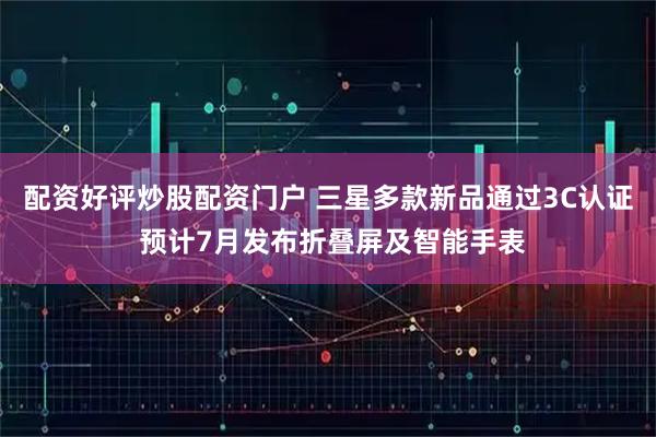 配资好评炒股配资门户 三星多款新品通过3C认证 预计7月发布折叠屏及智能手表