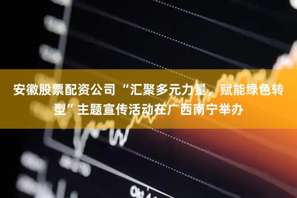 安徽股票配资公司 “汇聚多元力量，赋能绿色转型”主题宣传活动在广西南宁举办