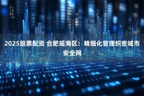 2025股票配资 合肥瑶海区：精细化管理织密城市安全网