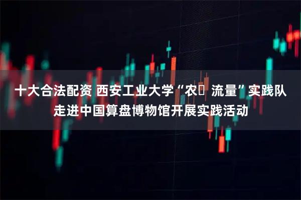 十大合法配资 西安工业大学“农・流量”实践队走进中国算盘博物馆开展实践活动