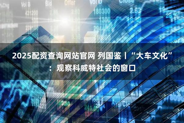 2025配资查询网站官网 列国鉴丨“大车文化”：观察科威特社会的窗口