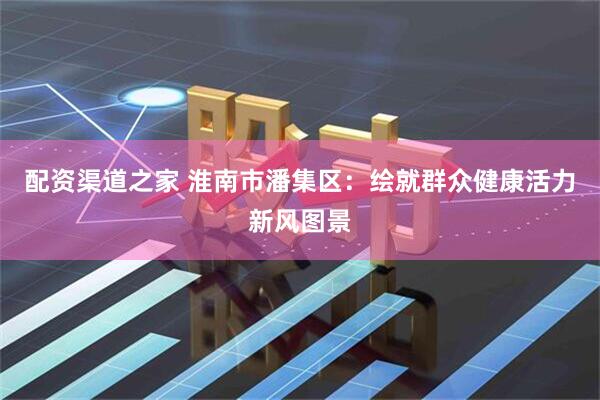 配资渠道之家 淮南市潘集区：绘就群众健康活力新风图景
