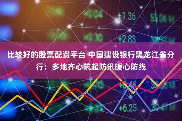 比较好的股票配资平台 中国建设银行黑龙江省分行：多地齐心筑起防汛暖心防线