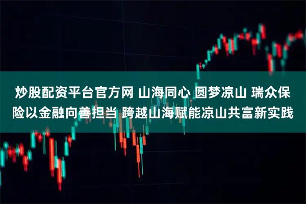 炒股配资平台官方网 山海同心 圆梦凉山 瑞众保险以金融向善担当 跨越山海赋能凉山共富新实践